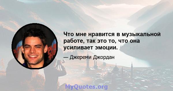 Что мне нравится в музыкальной работе, так это то, что она усиливает эмоции.