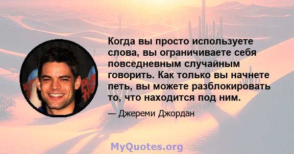 Когда вы просто используете слова, вы ограничиваете себя повседневным случайным говорить. Как только вы начнете петь, вы можете разблокировать то, что находится под ним.