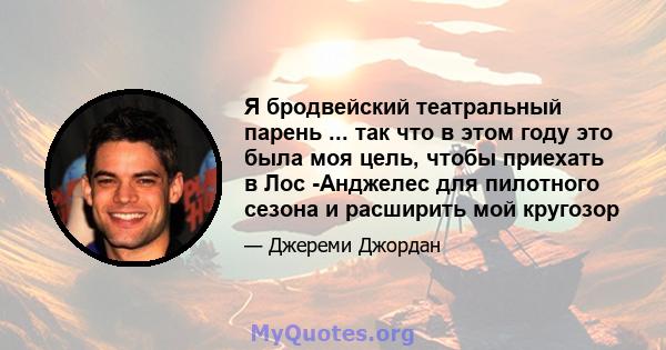 Я бродвейский театральный парень ... так что в этом году это была моя цель, чтобы приехать в Лос -Анджелес для пилотного сезона и расширить мой кругозор