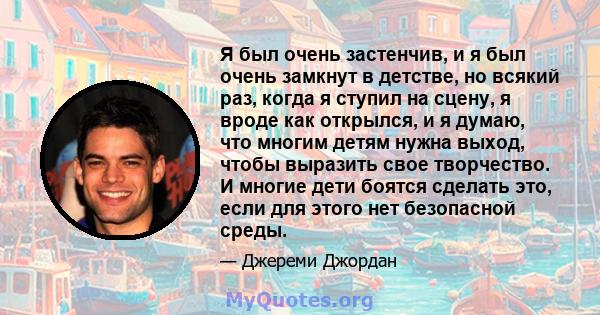 Я был очень застенчив, и я был очень замкнут в детстве, но всякий раз, когда я ступил на сцену, я вроде как открылся, и я думаю, что многим детям нужна выход, чтобы выразить свое творчество. И многие дети боятся сделать 