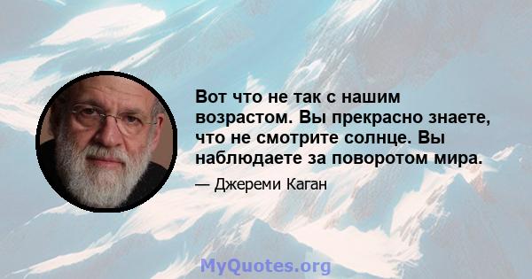 Вот что не так с нашим возрастом. Вы прекрасно знаете, что не смотрите солнце. Вы наблюдаете за поворотом мира.