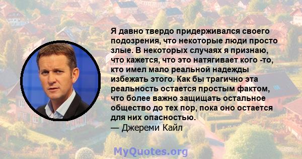 Я давно твердо придерживался своего подозрения, что некоторые люди просто злые. В некоторых случаях я признаю, что кажется, что это натягивает кого -то, кто имел мало реальной надежды избежать этого. Как бы трагично эта 