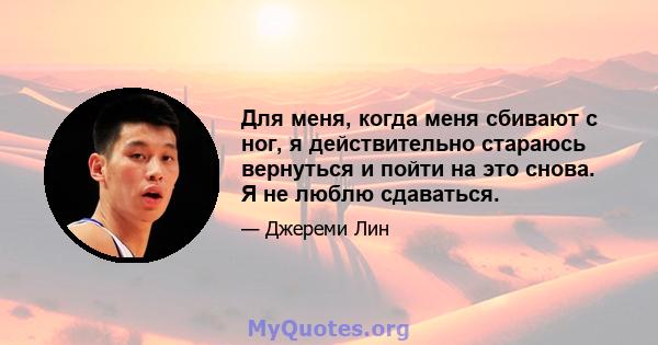 Для меня, когда меня сбивают с ног, я действительно стараюсь вернуться и пойти на это снова. Я не люблю сдаваться.