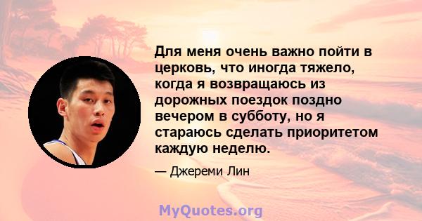 Для меня очень важно пойти в церковь, что иногда тяжело, когда я возвращаюсь из дорожных поездок поздно вечером в субботу, но я стараюсь сделать приоритетом каждую неделю.