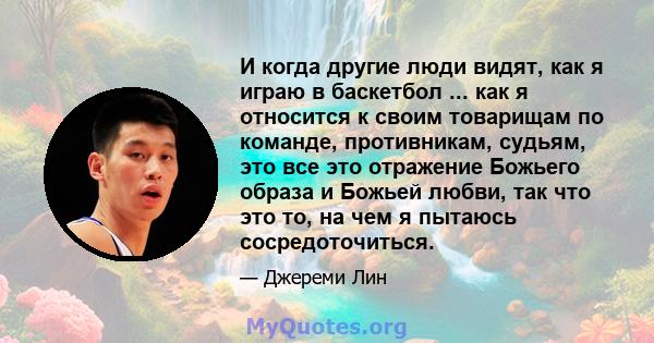 И когда другие люди видят, как я играю в баскетбол ... как я относится к своим товарищам по команде, противникам, судьям, это все это отражение Божьего образа и Божьей любви, так что это то, на чем я пытаюсь