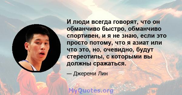 И люди всегда говорят, что он обманчиво быстро, обманчиво спортивен, и я не знаю, если это просто потому, что я азиат или что это, но, очевидно, будут стереотипы, с которыми вы должны сражаться.