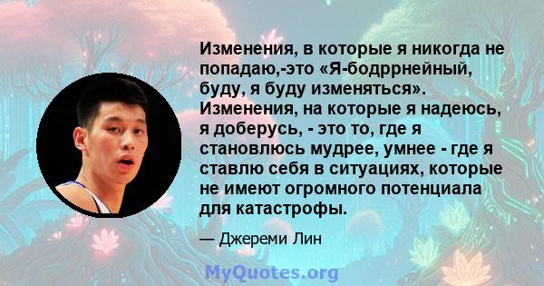 Изменения, в которые я никогда не попадаю,-это «Я-бодррнейный, буду, я буду изменяться». Изменения, на которые я надеюсь, я доберусь, - это то, где я становлюсь мудрее, умнее - где я ставлю себя в ситуациях, которые не