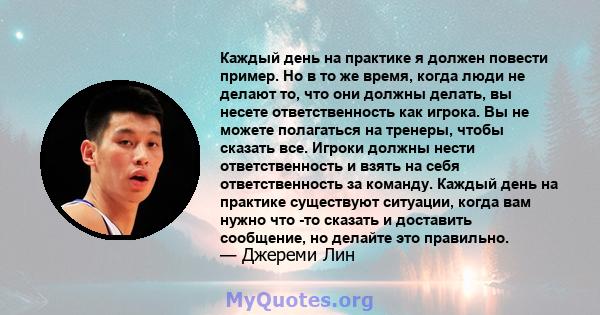 Каждый день на практике я должен повести пример. Но в то же время, когда люди не делают то, что они должны делать, вы несете ответственность как игрока. Вы не можете полагаться на тренеры, чтобы сказать все. Игроки