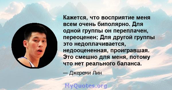 Кажется, что восприятие меня всем очень биполярно. Для одной группы он переплачен, переоценен; Для другой группы это недоплачивается, недооцененная, проигравшая. Это смешно для меня, потому что нет реального баланса.