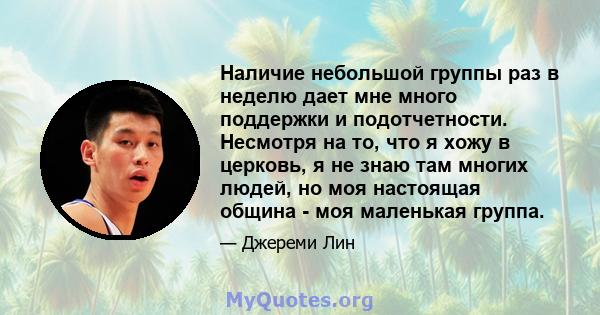 Наличие небольшой группы раз в неделю дает мне много поддержки и подотчетности. Несмотря на то, что я хожу в церковь, я не знаю там многих людей, но моя настоящая община - моя маленькая группа.