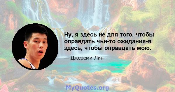 Ну, я здесь не для того, чтобы оправдать чьи-то ожидания-я здесь, чтобы оправдать мою.