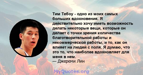 Тим Тебоу - одно из моих самых больших вдохновения. Я действительно хочу иметь возможность делать некоторые вещи, которые он делает с точки зрения количества благотворительной работы и некоммерческой работы, и то, как