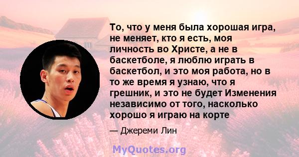 То, что у меня была хорошая игра, не меняет, кто я есть, моя личность во Христе, а не в баскетболе, я люблю играть в баскетбол, и это моя работа, но в то же время я узнаю, что я грешник, и это не будет Изменения