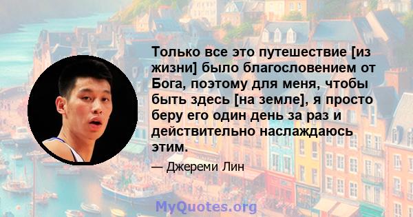 Только все это путешествие [из жизни] было благословением от Бога, поэтому для меня, чтобы быть здесь [на земле], я просто беру его один день за раз и действительно наслаждаюсь этим.