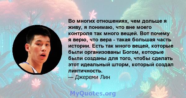 Во многих отношениях, чем дольше я живу, я понимаю, что вне моего контроля так много вещей. Вот почему я верю, что вера - такая большая часть истории. Есть так много вещей, которые были организованы Богом, которые были