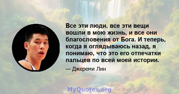 Все эти люди, все эти вещи вошли в мою жизнь, и все они благословения от Бога. И теперь, когда я оглядываюсь назад, я понимаю, что это его отпечатки пальцев по всей моей истории.