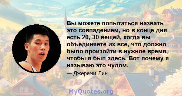 Вы можете попытаться назвать это совпадением, но в конце дня есть 20, 30 вещей, когда вы объединяете их все, что должно было произойти в нужное время, чтобы я был здесь. Вот почему я называю это чудом.