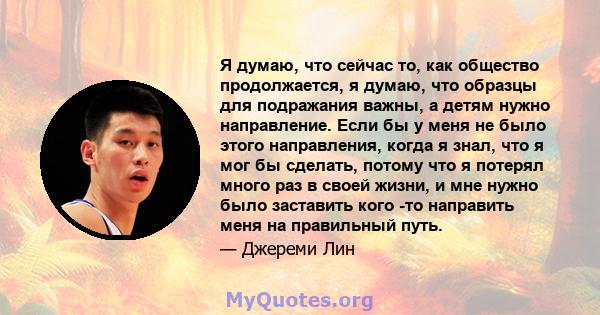 Я думаю, что сейчас то, как общество продолжается, я думаю, что образцы для подражания важны, а детям нужно направление. Если бы у меня не было этого направления, когда я знал, что я мог бы сделать, потому что я потерял 