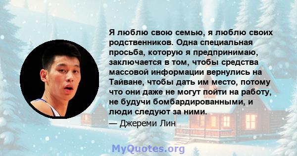 Я люблю свою семью, я люблю своих родственников. Одна специальная просьба, которую я предпринимаю, заключается в том, чтобы средства массовой информации вернулись на Тайване, чтобы дать им место, потому что они даже не