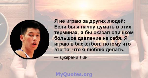 Я не играю за других людей; Если бы я начну думать в этих терминах, я бы оказал слишком большое давление на себя. Я играю в баскетбол, потому что это то, что я люблю делать.