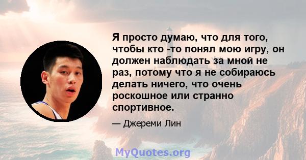 Я просто думаю, что для того, чтобы кто -то понял мою игру, он должен наблюдать за мной не раз, потому что я не собираюсь делать ничего, что очень роскошное или странно спортивное.