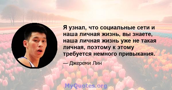 Я узнал, что социальные сети и наша личная жизнь, вы знаете, наша личная жизнь уже не такая личная, поэтому к этому требуется немного привыкания.