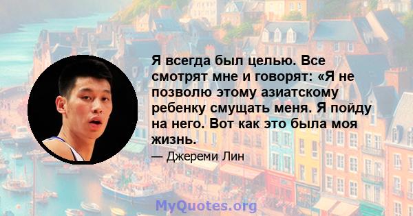 Я всегда был целью. Все смотрят мне и говорят: «Я не позволю этому азиатскому ребенку смущать меня. Я пойду на него. Вот как это была моя жизнь.