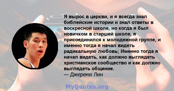 Я вырос в церкви, и я всегда знал библейские истории и знал ответы в воскресной школе, но когда я был новичком в старшей школе, я присоединился к молодежной группе, и именно тогда я начал видеть радикальную любовь;