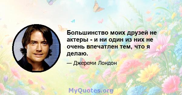 Большинство моих друзей не актеры - и ни один из них не очень впечатлен тем, что я делаю.