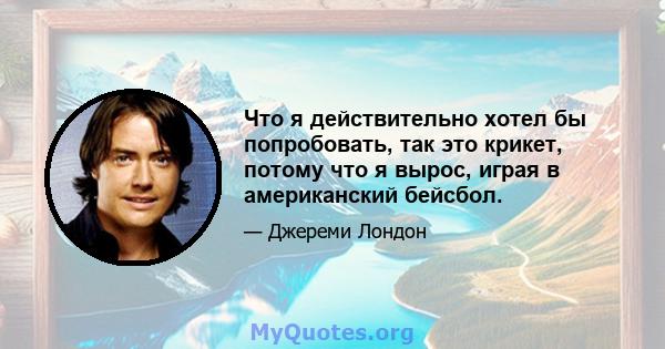 Что я действительно хотел бы попробовать, так это крикет, потому что я вырос, играя в американский бейсбол.