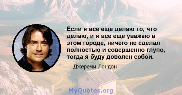 Если я все еще делаю то, что делаю, и я все еще уважаю в этом городе, ничего не сделал полностью и совершенно глупо, тогда я буду доволен собой.