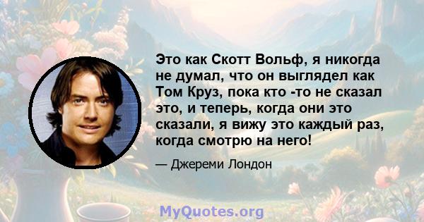 Это как Скотт Вольф, я никогда не думал, что он выглядел как Том Круз, пока кто -то не сказал это, и теперь, когда они это сказали, я вижу это каждый раз, когда смотрю на него!