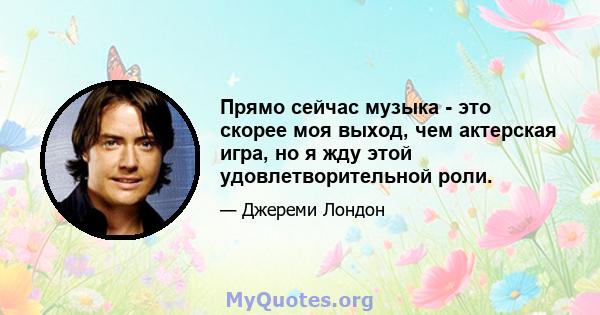 Прямо сейчас музыка - это скорее моя выход, чем актерская игра, но я жду этой удовлетворительной роли.