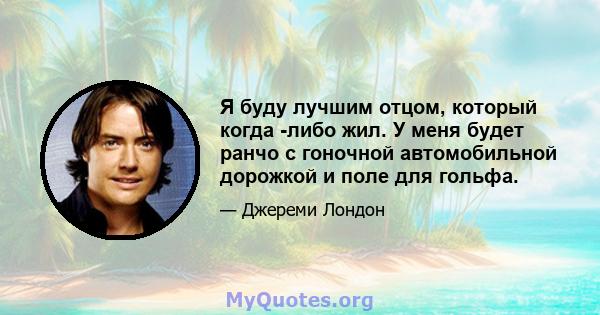 Я буду лучшим отцом, который когда -либо жил. У меня будет ранчо с гоночной автомобильной дорожкой и поле для гольфа.