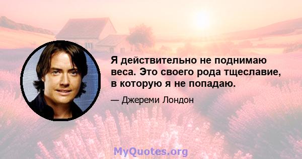 Я действительно не поднимаю веса. Это своего рода тщеславие, в которую я не попадаю.