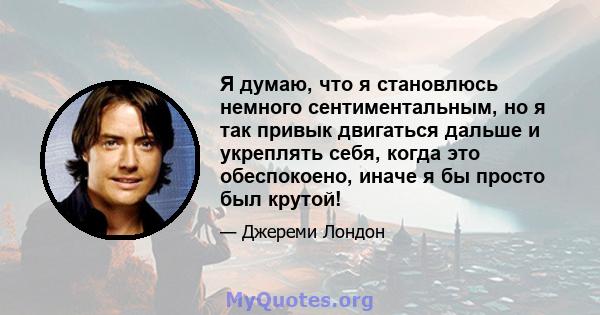 Я думаю, что я становлюсь немного сентиментальным, но я так привык двигаться дальше и укреплять себя, когда это обеспокоено, иначе я бы просто был крутой!