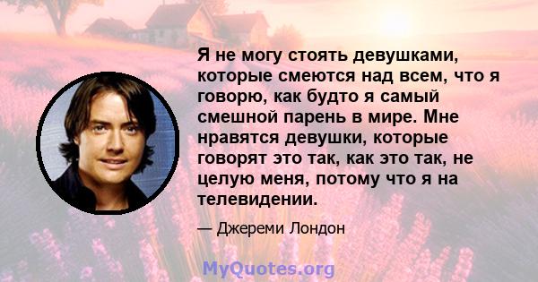 Я не могу стоять девушками, которые смеются над всем, что я говорю, как будто я самый смешной парень в мире. Мне нравятся девушки, которые говорят это так, как это так, не целую меня, потому что я на телевидении.