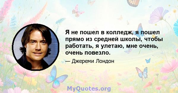 Я не пошел в колледж, я пошел прямо из средней школы, чтобы работать, я улетаю, мне очень, очень повезло.