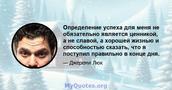 Определение успеха для меня не обязательно является ценникой, а не славой, а хорошей жизнью и способностью сказать, что я поступил правильно в конце дня.