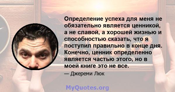 Определение успеха для меня не обязательно является ценникой, а не славой, а хорошей жизнью и способностью сказать, что я поступил правильно в конце дня. Конечно, ценник определенно является частью этого, но в моей