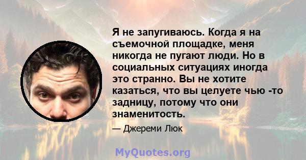 Я не запугиваюсь. Когда я на съемочной площадке, меня никогда не пугают люди. Но в социальных ситуациях иногда это странно. Вы не хотите казаться, что вы целуете чью -то задницу, потому что они знаменитость.