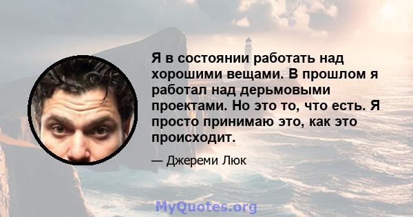 Я в состоянии работать над хорошими вещами. В прошлом я работал над дерьмовыми проектами. Но это то, что есть. Я просто принимаю это, как это происходит.