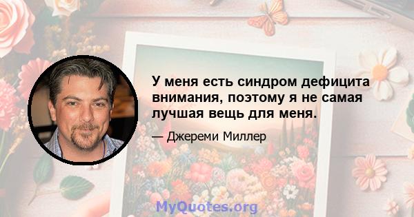 У меня есть синдром дефицита внимания, поэтому я не самая лучшая вещь для меня.