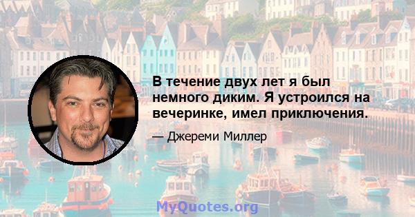 В течение двух лет я был немного диким. Я устроился на вечеринке, имел приключения.