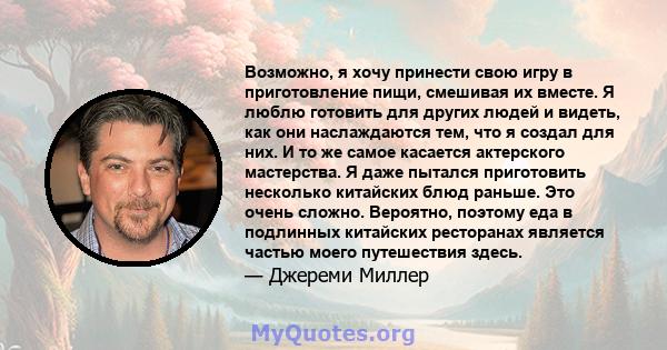 Возможно, я хочу принести свою игру в приготовление пищи, смешивая их вместе. Я люблю готовить для других людей и видеть, как они наслаждаются тем, что я создал для них. И то же самое касается актерского мастерства. Я