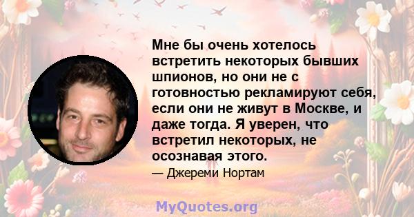 Мне бы очень хотелось встретить некоторых бывших шпионов, но они не с готовностью рекламируют себя, если они не живут в Москве, и даже тогда. Я уверен, что встретил некоторых, не осознавая этого.