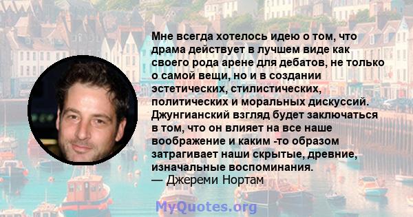 Мне всегда хотелось идею о том, что драма действует в лучшем виде как своего рода арене для дебатов, не только о самой вещи, но и в создании эстетических, стилистических, политических и моральных дискуссий. Джунгианский 