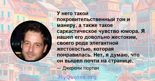 У него такой покровительственный тон и манеру, а также такое саркастическое чувство юмора. Я нашел его довольно жестоким, своего рода элегантной жестокостью, которая понравилась. Нет, я думаю, что он вышел почти на