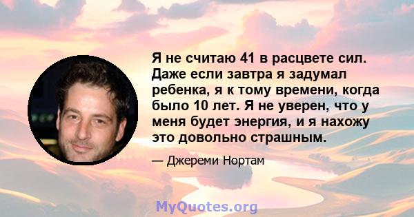 Я не считаю 41 в расцвете сил. Даже если завтра я задумал ребенка, я к тому времени, когда было 10 лет. Я не уверен, что у меня будет энергия, и я нахожу это довольно страшным.