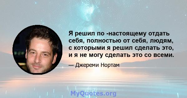 Я решил по -настоящему отдать себя, полностью от себя, людям, с которыми я решил сделать это, и я не могу сделать это со всеми.